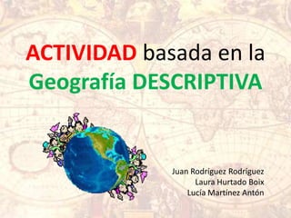 ACTIVIDAD basada en la
Geografía DESCRIPTIVA


             Juan Rodríguez Rodríguez
                   Laura Hurtado Boix
                 Lucía Martínez Antón
 