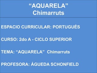 “AQUARELA”
Chimarruts
ESPACIO CURRICULAR: PORTUGUÉS
CURSO: 2do A - CICLO SUPERIOR
TEMA: “AQUARELA” Chimarruts
PROFESORA: ÁGUEDA SCHONFIELD
1
 