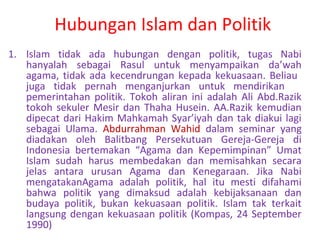 Hubungan Islam dan Politik
1. Islam tidak ada hubungan dengan politik, tugas Nabi
hanyalah sebagai Rasul untuk menyampaikan da’wah
agama, tidak ada kecendrungan kepada kekuasaan. Beliau
juga tidak pernah menganjurkan untuk mendirikan
pemerintahan politik. Tokoh aliran ini adalah Ali Abd.Razik
tokoh sekuler Mesir dan Thaha Husein. AA.Razik kemudian
dipecat dari Hakim Mahkamah Syar’iyah dan tak diakui lagi
sebagai Ulama. Abdurrahman Wahid dalam seminar yang
diadakan oleh Balitbang Persekutuan Gereja-Gereja di
Indonesia bertemakan “Agama dan Kepemimpinan” Umat
Islam sudah harus membedakan dan memisahkan secara
jelas antara urusan Agama dan Kenegaraan. Jika Nabi
mengatakanAgama adalah politik, hal itu mesti difahami
bahwa politik yang dimaksud adalah kebijaksanaan dan
budaya politik, bukan kekuasaan politik. Islam tak terkait
langsung dengan kekuasaan politik (Kompas, 24 September
1990)

 
