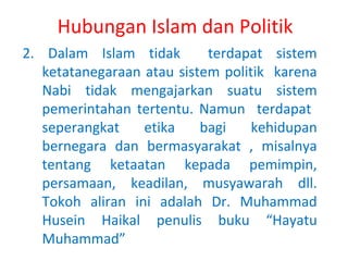 Hubungan Islam dan Politik
2. Dalam Islam tidak
terdapat sistem
ketatanegaraan atau sistem politik karena
Nabi tidak mengajarkan suatu sistem
pemerintahan tertentu. Namun terdapat
seperangkat
etika
bagi
kehidupan
bernegara dan bermasyarakat , misalnya
tentang ketaatan kepada pemimpin,
persamaan, keadilan, musyawarah dll.
Tokoh aliran ini adalah Dr. Muhammad
Husein Haikal penulis buku “Hayatu
Muhammad”

 
