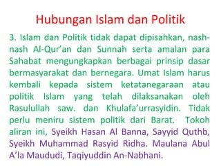 Hubungan Islam dan Politik
3. Islam dan Politik tidak dapat dipisahkan, nashnash Al-Qur’an dan Sunnah serta amalan para
Sahabat mengungkapkan berbagai prinsip dasar
bermasyarakat dan bernegara. Umat Islam harus
kembali kepada sistem ketatanegaraan atau
politik Islam yang telah dilaksanakan oleh
Rasulullah saw. dan Khulafa’urrasyidin. Tidak
perlu meniru sistem politik dari Barat. Tokoh
aliran ini, Syeikh Hasan Al Banna, Sayyid Quthb,
Syeikh Muhammad Rasyid Ridha. Maulana Abul
A’la Maududi, Taqiyuddin An-Nabhani.

 
