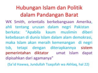 Hubungan Islam dan Politik
dalam Pandangan Barat
WK Smith, orientalis berkebangsaan Amerika,
ahli tentang urusan dalam negri Pakistan
berkata: “Apabila kaum muslimin diberi
kebebasan di dunia Islam dalam alam demokrasi,
maka Islam akan meraih kemenangan di negri
tsb, tetapi dengan diterapkannya sistem
pemerintahan diktator
umat Islam dapat
dipisahkan dari agamanya”
(Sa’id Hawwa, Jundullah Tsaqofah wa Akhlaq, hal 22)

 