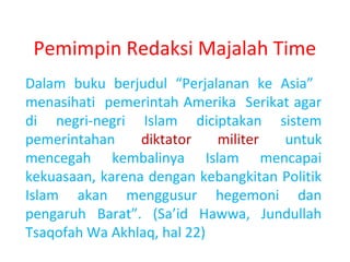 Pemimpin Redaksi Majalah Time
Dalam buku berjudul “Perjalanan ke Asia”
menasihati pemerintah Amerika Serikat agar
di negri-negri Islam diciptakan sistem
pemerintahan
diktator
militer
untuk
mencegah kembalinya Islam mencapai
kekuasaan, karena dengan kebangkitan Politik
Islam akan menggusur hegemoni dan
pengaruh Barat”. (Sa’id Hawwa, Jundullah
Tsaqofah Wa Akhlaq, hal 22)

 