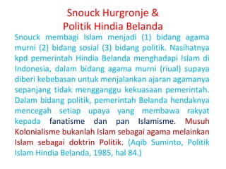 Snouck Hurgronje &
Politik Hindia Belanda

Snouck membagi Islam menjadi (1) bidang agama
murni (2) bidang sosial (3) bidang politik. Nasihatnya
kpd pemerintah Hindia Belanda menghadapi Islam di
Indonesia, dalam bidang agama murni (riual) supaya
diberi kebebasan untuk menjalankan ajaran agamanya
sepanjang tidak mengganggu kekuasaan pemerintah.
Dalam bidang politik, pemerintah Belanda hendaknya
mencegah setiap upaya yang membawa rakyat
kepada fanatisme dan pan Islamisme. Musuh
Kolonialisme bukanlah Islam sebagai agama melainkan
Islam sebagai doktrin Politik. (Aqib Suminto, Politik
Islam Hindia Belanda, 1985, hal 84.)

 
