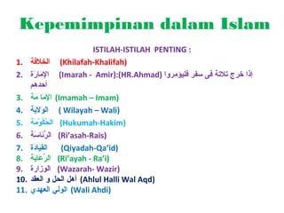 Kepemimpinan dalam Islam
ISTILAH-ISTILAH PENTING :
(Khilafah-Khalifah)
(Imarah - Amir):(HR.Ahmad) ‫إذا خرج ةتالةت ة فى سفر فليؤمروا‬

1. ‫الخالف ة‬
َ‫لِ   ةَ   ة‬
2. ‫اإلمرار ة‬
َ‫لِ   ةَ   ة‬
‫أحدهم‬
3. ‫( اإلمرا م ة‬Imamah – Imam)
َ‫لِ   ةَ   ة‬
4. ‫ ( الوالي ة‬Wilayah – Wali)
َ‫  ةَ   ةَ   ة‬
5. ‫( الحكوم ة‬Hukumah-Hakim)
َ‫ْوُ ْوُ َمْ   ة‬
6. ‫( الرئراس ة‬Ri’asah-Rais)
َ‫ِّ   ةَ   ة‬
7. ‫القيراد ة‬
َ‫لِ   ةَ   ة‬
(Qiyadah-Qa’id)
8. ‫( الرعراي ة‬Ri’ayah - Ra’i)
َ‫ِّ   ةَ   ة‬
9. ‫( الوزار ة‬Wazarah- Wazir)
10. ‫( أهل الحل و العقد‬Ahlul Halli Wal Aqd)
11. ‫( الولي العهدي‬Wali Ahdi)

 