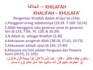 ‫ – الخلةفة‬KHILAFAH
KHALIFAH – KHULAFA’

Pengertian Khalifah dalam Al Qur’an (14x):
1.Pengganti orang sebelumnya (19:59. 7:169. 10:14)
2.Allah mengganti satu generasi umat ke generasi
lain (6:133, 7:69, 74, 129, & 35:39)
3.N.Adam as. sebagai Khalifah (2:30)
4.Kekuasaan anugerah Allah (38:26, 27:62, 10:73)
5.Kekuasaan adalah ujian (6:165, 27:40)
6.Manusia mu’min adalah Penguasa dan Pewaris
bumi (24:55, 21:105)
،‫ستكون خلفاء فتكثر ، قالوا : فما تأمرنا؟ قال: فوا ببيعةاللول فاللول‬
‫)لو أعطوهم حقهم فإن ال سائلهم عما استرعاهم )رلواه مسلم‬

 