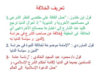 ‫تعريف الخلةفة‬
‫قول إبن خلدلون : ”حمل الكافة على مقتضى النظر الشرعي.1‬
‫فى مصالحهم الخرلوية لو الدنيوية ” إذ أحوال الدنيا ترجع‬
‫كلها عند الشارع إلي اعتبارها بمصالح الخرة فهي أي‬
‫الخلفة فى الحقيقة }خلفة عن صاحب الشرع فى حراسة‬
‫.}الدين لو سياسة الدنيا به‬
‫قول المالوردي : ”المامة موضوعة لخلفة النبوة فى حراسة .2‬
‫“الدين لو سياسة الدنيا‬
‫قول د/ محمود عبد المجيد الخالدي : ”رئاسة عامة -3‬
‫للمسلمين جميعا في الدنيا لقامة أحكام الشرع السلمي، لو‬
‫“حمل الدعوة السلمية إلى العالم‬

 