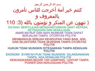 ‫بسم ال الرحمن الرحيم‬

‫كنتم خير أمة أخرجت للناس تأمرون‬
‫بالمعروف و‬
110 :3) ‫) تنهون عن المنكر و تؤمنون بالله‬
DA’WAH BERTUJUAN MENGHANTARKAN UMAT KEPADA
KETINGGIAN DAN KEMULIAAN.
AMAR MA’RUF DAN NAHI MUNKAR TIDAK DAPAT
BERJALAN TANPA OTORITAS POLITIK
MEMBANGUN SEBUAH KEHIDUPAN YANG BAIK, ADIL
DAN SEJAHTERA TIDAK MUNGKIN TANPA OTORITAS
POLITIK
HUKUM TIDAK MUNGKIN DITEGAKKAN TANPA KEMAUAN
POLITIK
EKONOMI SYARI’AH PUN TIDAK MUNGKIN DILAKSANAKAN
TANPA ADA KEMAUAN POLITIK
KEMUNGKARAN BESAR TAK GAMPANG LENYAP TANPA
POWER DAN KEKUASAAN POLITIK.

 