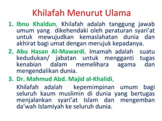 Khilafah Menurut Ulama
1. Ibnu Khaldun, Khilafah adalah tanggung jawab
umum yang dikehendaki oleh peraturan syari’at
untuk mewujudkan kemaslahatan dunia dan
akhirat bagi umat dengan merujuk kepadanya.
2. Abu Hasan Al-Mawardi, Imamah adalah suatu
kedudukan/ jabatan untuk mengganti tugas
kenabian dalam memelihara agama dan
mengendalikan dunia.
3. Dr. Mahmud Abd. Majid al-Khalidi,
Khilafah adalah
kepemimpinan umum bagi
seluruh kaum muslimin di dunia yang bertugas
menjalankan syari’at Islam dan mengemban
da’wah Islamiyah ke seluruh dunia.

 