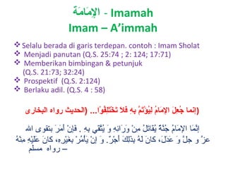 ‫‪ - Imamah‬اإلممام ة‬
‫َمِ ةَ ةَ‬
‫‪Imam – A’immah‬‬
‫‪ Selalu berada di garis terdepan. contoh : Imam Sholat‬‬
‫)17:71 ;421 :2 ; 47:52 .‪ Menjadi panutan (Q.S‬‬
‫‪ Memberikan bimbingan & petunjuk‬‬
‫)42:23 ;37:12 .‪(Q.S‬‬
‫)421:2 .‪ Prospektif (Q.S‬‬
‫)85 : 4 .‪ Berlaku adil. (Q.S‬‬

‫)إنما جعل اإلمام ليؤتم به فال تختلفوا... )الحديث رواه البخارى‬
‫ْوُ ُفِ ِلَ ُفِ ِلَ ْوُ ُفِ ْوُ .اْ ِلَ  َّ ُفِ ُفِ ِلَ ِلَ ِلَ .اْ ِلَُفِ ْوُ .اْ‬

‫إنمتا المتام جنة يقتاتل من ورائه و يتق ي به . فإن أمر بتقوى ال‬
‫قَّ ب َ ب َ تُ تُ قَّ ُي ٌ تُ ب َ ب َ تُ ْنِ أ ْ ب َ ب َ ْنِ ْنِ ب َ تُ قَّ ب َ ْنِ ْنِ ب َْنِ أ ْ ب َ ب َ ب َ‬
‫ب َ ب َب َ أ ْ ْنِ ْنِ أ ْه‬
‫عز و جل و عدل ، كتان له بذلك أجر. و إن يأمر بغيره ، كتان عليه من تُ‬
‫ب َ ب َ تُ ْنِ ب َْنِ ب َ ب َ أ ْ ُي ٌ ب َ أ ْ ب َ أ ْ تُ أ ْ ْنِ ب َ أ ْ ْنِ ْنِ‬
‫قَّ ب َ ب َ ب َ ب َ‬
‫قَّ‬
‫– رواه مسلم‬

 