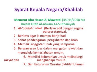 Syarat Kepala Negara/Khalifah
Menurut Abu Hasan Al Mawardi (450 H/1058 M)
Dalam Kitab Al-Ahkam As-Sulthaniyah
1. Al-’adalah : ‫( العدالة‬Berlaku adil dengan segala
persyaratannya).
2. Berilmu agar ia mampu berijtihad
3. Sehat pendengaran, penglihatan dan lisan
4. Memiliki anggota tubuh yang sempurna
5. Berwawasan luas dalam mengatur rakyat dan
mengelola kemaslahatan umum.
6. Memiliki keberanian untuk melindungi
rakyat dan
menghadapi musuh.
7. Dari keturunan Quraisy.(Ikhtilaf Ulama)

 