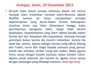 Kompas, Senin, 10 Desember 2012
• Da’wah Islam bukan semata Islamisasi dalam arti semua
menjadi Islam melainkan menjadi Islami.Manusia adalah
Khalifah karena itu harus menjalankan prinsip2
kepemimpinan yang benar.Dalam kontek kebangsaan
misalnya tentu org Islam dimanapun bangga kalau
pemimpinnya beragama Islam, tetapi tidak berarti
dipaksakan. Kepemimpinan yang Islam adalah berada dalam
format dan alur kelayakan dan kepantasan. Seorang menjadi
pemimpin bukan karena dia muslim melainkan karena dia
layak dan pantas. Agama sebagai sesuatu yang sakral, datang
dari Tuhan, turun dari langit kepada manusia yang parsial,
lemah dan terbatas, terikat ruang dan waktu. Maka agama
harus sesuai dengan kondisi manusia, bukan kondisi Tuhan.
Agama untuk manusia, dan karena itu agama harus sesuai
dengan tantangan yang dihadapi manusia. (Said Agil Siraj)

 
