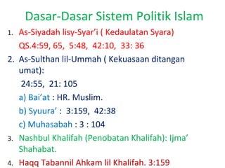 Dasar-Dasar Sistem Politik Islam
As-Siyadah lisy-Syar’i ( Kedaulatan Syara)
QS.4:59, 65, 5:48, 42:10, 33: 36
2. As-Sulthan lil-Ummah ( Kekuasaan ditangan
umat):
24:55, 21: 105
a) Bai’at : HR. Muslim.
b) Syuura’ : 3:159, 42:38
c) Muhasabah : 3 : 104
3. Nashbul Khalifah (Penobatan Khalifah): Ijma’
Shahabat.
4. Haqq Tabannil Ahkam lil Khalifah. 3:159
1.

 