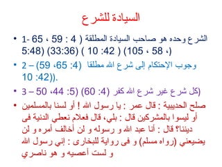‫السيادة للشرع‬
‫الشرع وحده هو صتاحب السيتادة المطلقة ) 4 : 95  ، 56 -1 •‬
‫) ، 85  ، 501( ) 24: 01 ( )63:33( )84:5‬
‫وجوب الحتكتام إلى شرع ال مطلقتا )4: 56 ، 95( – 2 •‬
‫.))24: 01‬
‫)كل شرع غير شرع ال كفر )4: 06( )5: 44 ، 05 – 3 •‬
‫صلح الحديبية : قتال عمر : يتا رسول ال ! أو لسنتا بتالمسلمين •‬
‫أو ليسوا بتالمشركين قتال : بل ي ، قتال فعلم نعط ي الدنية فى‬
‫ديننتا؟ قتال : أنتا عبد ال و رسوله و لن أرختالف أمره و لن‬
‫يضيعن ي )رواه مسلم( و فى رواية للبختارى : إن ي رسول ال‬
‫و لست أعصيه و هو نتاصري‬

 