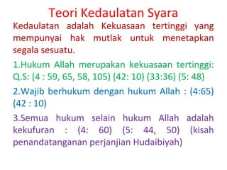Teori Kedaulatan Syara

Kedaulatan adalah Kekuasaan tertinggi yang
mempunyai hak mutlak untuk menetapkan
segala sesuatu.
1.Hukum Allah merupakan kekuasaan tertinggi:
Q.S: (4 : 59, 65, 58, 105) (42: 10) (33:36) (5: 48)
2.Wajib berhukum dengan hukum Allah : (4:65)
(42 : 10)
3.Semua hukum selain hukum Allah adalah
kekufuran : (4: 60) (5: 44, 50) (kisah
penandatanganan perjanjian Hudaibiyah)

 