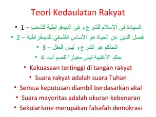 Teori Kedaulatan Rakyat
• 1 – ‫السيادة فى اللسل م للشرع و فى الديمقراطية للشعب‬
• 2 – ‫فصل الدين عن الحياة هو اللساس الفلسفي للديمقراطية‬
• 3 – ‫الحاكم هو الشرع و ليس العقل‬
• 4 -‫حكم اللغلبية ليس معيارا للصواب‬
• Kekuasaan tertinggi di tangan rakyat
• Suara rakyat adalah suara Tuhan
• Semua keputusan diambil berdasarkan akal
• Suara mayoritas adalah ukuran kebenaran
• Sekularisme merupakan falsafah demokrasi

 