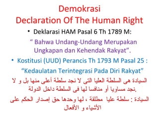 Demokrasi
Declaration Of The Human Right
• Deklarasi HAM Pasal 6 Th 1789 M:
“ Bahwa Undang-Undang Merupakan
Ungkapan dan Kehendak Rakyat”.
• Kostitusi (UUD) Perancis Th 1793 M Pasal 25 :
“Kedaulatan Terintegrasi Pada Diri Rakyat”
‫السيادة هى السلطة العليا التى ل نجد لسلطة أعلى منها بل و ل‬
‫.نجد مساويا أو منافسا لها فى السلطة داخل الدولة‬
‫السيادة : لسلطة عليا مطلقة ، لها وحدها حق إصدار الحكم على‬
‫اليشياء و الفعال‬

 