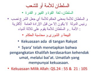 ‫السلطان للةمة أو للشعب‬
‫السلطان، لغة القوة و القهر و القدرة •‬
‫و السلطان للمة بمعنى الحكم للمة أي جعل الشرع نصب •‬
‫رئيس الدولة ل يكون إل من قبل الرادة العامة لكثرية‬
‫: المة . و السلطان للمة يقو م على ةثلةثة أيشياء‬
‫البيعة و الشورى و محالسبة الحكا م •‬
‫‪• Kekuasaan ada di tangan Rakyat‬‬
‫‪• Syara’ telah menetapkan bahwa‬‬
‫‪pengangkatan Khalifah berdasarkan kehendak‬‬
‫‪umat, melalui bai’at. Umatlah yang‬‬
‫.‪mempunyai kekuasaan‬‬
‫501 : 12 & 55 : 42.‪• Kekuasaan Milik Allah: QS‬‬

 