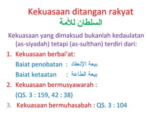 Kekuasaan ditangan rakyat
‫السلطان للةمة‬
Kekuasaan yang dimaksud bukanlah kedaulatan
(as-siyadah) tetapi (as-sulthan) terdiri dari:
1. Kekuasaan berbai’at:
Baiat penobatan : ‫بيعة النعقاد‬
Baiat ketaatan : ‫بيعة الطاعة‬
2. Kekuasaan bermusyawarah :
(QS. 3 : 159, 42 : 38)
3. Kekuasaan bermuhasabah : QS. 3 : 104

 
