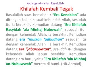 Kabar gembira dari Rasulullah:

Khilafah Kembali Tegak
Rasulullah saw. bersabda : “Era Kenabian” ada
ditengah kalian sesuai kehendak Allah, sesudah
itu ia berakhir. Kemudian datang “Era Khilafah
Rasyidah ‘ala Minhaj Nubuwah”, sesudah itu
dengan kehendak Allah, ia berakhir. Kemudian
datang era “mulkan ‘adhudhan” sesudah itu
dengan kehendak Allah ia berakhir. Kemudian
datang era “jabariyyatan”, sesudah itu dengan
kehendak Allah iapun berakhir. Kemudian
datang era baru, yaitu “Era Khilafah ‘ala Minhaj
an-Nubuwwah” merata di bumi. (HR.Ahmad)

 