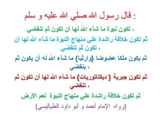 ‫: قال رسول ال صلي ال عليه و سلم‬
‫، تكون نبوة ما شآء ال لها أن تكون ثم تنقضي‬
‫ثم تكون خلةفة راشدة علي منهاج النبوة ما شآء ال لها أن‬
‫، تكون ثم تنقضي‬
‫ثم يكون ملكا عضوضا }وارثيا{ ما شآء ال له أن يكون ثم‬
‫، ينقضي‬
‫ثم تكون جبرية } ديكتاتوريات{ ما شآء ال لها أن تكون ثم‬
‫، تنقضي‬
‫ثم تكون خلةفة راشدة علي منهاج النبوة تعم الرض‬
‫}رواه الما م أحمد و أبو داود الطياليسي{‬

 