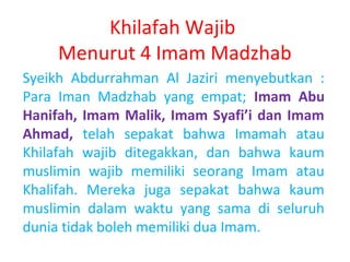 Khilafah Wajib
Menurut 4 Imam Madzhab
Syeikh Abdurrahman Al Jaziri menyebutkan :
Para Iman Madzhab yang empat; Imam Abu
Hanifah, Imam Malik, Imam Syafi’i dan Imam
Ahmad, telah sepakat bahwa Imamah atau
Khilafah wajib ditegakkan, dan bahwa kaum
muslimin wajib memiliki seorang Imam atau
Khalifah. Mereka juga sepakat bahwa kaum
muslimin dalam waktu yang sama di seluruh
dunia tidak boleh memiliki dua Imam.

 