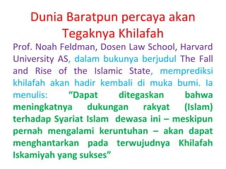 Dunia Baratpun percaya akan
Tegaknya Khilafah

Prof. Noah Feldman, Dosen Law School, Harvard
University AS, dalam bukunya berjudul The Fall
and Rise of the Islamic State, memprediksi
khilafah akan hadir kembali di muka bumi. Ia
menulis:
“Dapat
ditegaskan
bahwa
meningkatnya dukungan rakyat (Islam)
terhadap Syariat Islam dewasa ini – meskipun
pernah mengalami keruntuhan – akan dapat
menghantarkan pada terwujudnya Khilafah
Iskamiyah yang sukses”

 