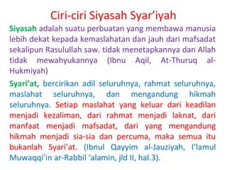 Ciri-ciri Siyasah Syar’iyah
Siyasah adalah suatu perbuatan yang membawa manusia
lebih dekat kepada kemaslahatan dan jauh dari mafsadat
sekalipun Rasulullah saw. tidak menetapkannya dan Allah
tidak mewahyukannya (Ibnu Aqil, At-Thuruq alHukmiyah)
Syari’at, bercirikan adil seluruhnya, rahmat seluruhnya,
maslahat seluruhnya, dan mengandung hikmah
seluruhnya. Setiap maslahat yang keluar dari keadilan
menjadi kezaliman, dari rahmat menjadi laknat, dari
manfaat menjadi mafsadat, dari yang mengandung
hikmah menjadi sia-sia dan percuma, maka semua itu
bukanlah Syari’at. (Ibnul Qayyim al-Jauziyah, I’lamul
Muwaqqi’in ar-Rabbil ‘alamin, jld II, hal.3).

 