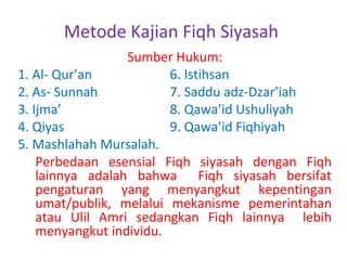 Metode Kajian Fiqh Siyasah
Sumber Hukum:
1. Al- Qur’an
6. Istihsan
2. As- Sunnah
7. Saddu adz-Dzar’iah
3. Ijma’
8. Qawa’id Ushuliyah
4. Qiyas
9. Qawa’id Fiqhiyah
5. Mashlahah Mursalah.
Perbedaan esensial Fiqh siyasah dengan Fiqh
lainnya adalah bahwa Fiqh siyasah bersifat
pengaturan yang menyangkut kepentingan
umat/publik, melalui mekanisme pemerintahan
atau Ulil Amri sedangkan Fiqh lainnya lebih
menyangkut individu.

 