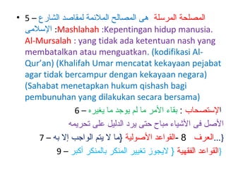 ‫المصلحة المرسلة هى المصالح الملئمة لمقاصد الشارع – 5 •‬
‫.‪ :Mashlahah :Kepentingan hidup manusia‬السلمى‬
‫‪Al-Mursalah : yang tidak ada ketentuan nash yang‬‬
‫‪membatalkan atau menguatkan. (kodifikasi Al‬‬‫‪Qur’an) (Khalifah Umar mencatat kekayaan pejabat‬‬
‫)‪agar tidak bercampur dengan kekayaan negara‬‬
‫‪(Sahabat menetapkan hukum qishash bagi‬‬
‫)‪pembunuhan yang dilakukan secara bersama‬‬
‫الستصحاب : بقاء المر ما لم يوجد ما يغيره – 6‬
‫الصل فى الشياء مباح حتى يرد الدليل على تحريمه‬
‫}...العرف 8 -القواعد الصولية }ما اوف : لاق ؟انرمأت امف : اولاق ،رثكتف ءآفلخ نوكتس و يدعب يبن ال يتم الواجب إاوف : لاق ؟انرمأت امف : اولاق ،رثكتف ءآفلخ نوكتس و يدعب يبن ال به – 7‬
‫}القواعد الفقهية } اوف : لاق ؟انرمأت امف : اولاق ،رثكتف ءآفلخ نوكتس و يدعب يبن اليجوز تغيير المنكر بالمنكر أكبر – 9‬

 