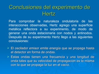 Conclusiones del experimento de Hertz   Para comprobar la naturaleza ondulatoria de las interacciones observadas, Hertz agrego una superficie metálica reflectora a su experimento, de modo de generar una onda estacionaria con nodos y antinodos. Después de su experimento Hertz llego a las siguientes conclusiones: El oscilador emisor emite energía que se propaga hasta el detector en forma de ondas. Estas ondas tienen una frecuencia y una longitud de onda tales que su velocidad de propagación es la misma con la que se propaga la luz en el vacío. 