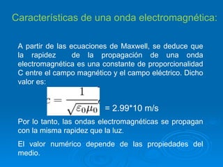 Características de una onda electromagnética: A partir de las ecuaciones de Maxwell, se deduce que la rapidez  de la propagación de una onda electromagnética es una constante de proporcionalidad C entre el campo magnético y el campo eléctrico. Dicho valor es: = 2.99*10 m/s Por lo tanto, las ondas electromagnéticas se propagan con la misma rapidez que la luz .  El valor numérico depende de las propiedades del medio. 
