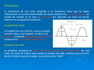 Frecuencia: La frecuencia de una onda responde a un fenómeno físico que se repite cíclicamente un número determinado de veces durante una  unidad de tiempo , su unidad de medida es el ciclo o  hertz (Hz)  por segundo, tal como se puede observar en la siguiente ilustración. Longitud de onda: La longitud de una onda es, como su propio  nombre indica, una longitud, es decir; una  distancia  horizontal  existente entre dos picos  consecutivos  o dos valles consecutivos . Amplitud de onda: La amplitud constituye el  valor máximo que puede alcanzar la cresta  de una onda. El punto de menor valor recibe el nombre de valle, mientras que el punto donde el valor se anula al pasar, se conoce como “nodo”. 