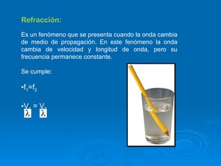 Refracción: Es un fenómeno que se presenta cuando la onda cambia de medio de propagación. En este fenómeno la onda cambia de velocidad y longitud de onda, pero su frecuencia permanece constante. Se cumple: f 1 =f 2 V 1  =  V 2   