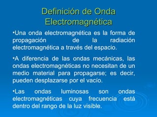 Definición de Onda Electromagnética Una onda electromagnética es la forma de propagación  de la radiación electromagnética a través del espacio . A diferencia de las ondas mecánicas, las ondas electromagnéticas no necesitan de un medio material para propagarse; es decir, pueden desplazarse por el vacío. Las ondas luminosas son ondas electromagnéticas cuya frecuencia está dentro del rango de la luz visible. 