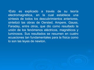 Esto es explicado a través de su teoría electromagnética, en la cual establece una síntesis de todos los descubrimientos anteriores, sintetizó las obras de Oersted, Ampere, Gauss, Faraday, entre otros, que dio como resultado la unión de los fenómenos eléctricos, magnéticos y luminosos. Sus resultados se resumen en cuatro ecuaciones tan fundamentales para la física como lo son las leyes de newton. 