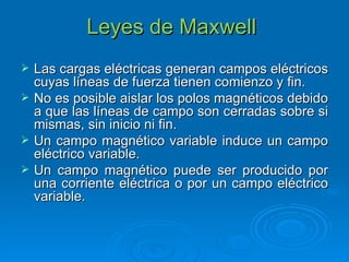 Leyes de Maxwell  Las cargas eléctricas generan campos eléctricos cuyas líneas de fuerza tienen comienzo y fin. No es posible aislar los polos magnéticos debido a que las líneas de campo son cerradas sobre si mismas, sin inicio ni fin. Un campo magnético variable induce un campo eléctrico variable. Un campo magnético puede ser producido por una corriente eléctrica o por un campo eléctrico variable. 
