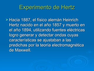 Experimento de Hertz Hacia 1887, el físico alemán Heinrich Hertz nacido en el año 1857 y muerto en el año 1894, utilizando fuentes eléctricas logro generar y detectar ondas cuyas características se ajustaban a las predichas por la teoría electromagnética de Maxwell.   