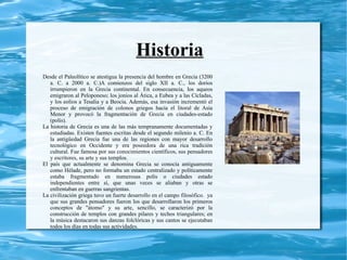 Historia
Desde el Paleolítico se atestigua la presencia del hombre en Grecia (3200
   a. C. a 2000 a. C.)A comienzos del siglo XII a. C., los dorios
   irrumpieron en la Grecia continental. En consecuencia, los aqueos
   emigraron al Peloponeso; los jonios al Ática, a Eubea y a las Cícladas,
   y los eolios a Tesalia y a Beocia. Además, esa invasión incrementó el
   proceso de emigración de colonos griegos hacia el litoral de Asia
   Menor y provocó la fragmentación de Grecia en ciudades-estado
   (polis).
La historia de Grecia es una de las más tempranamente documentadas y
   estudiadas. Existen fuentes escritas desde el segundo milenio a. C. En
   la antigüedad Grecia fue una de las regiones con mayor desarrollo
   tecnológico en Occidente y era poseedora de una rica tradición
   cultural. Fue famosa por sus conocimientos científicos, sus pensadores
   y escritores, su arte y sus templos.
El país que actualmente se denomina Grecia se conocía antiguamente
   como Hélade, pero no formaba un estado centralizado y políticamente
   estaba fragmentado en numerosas polis o ciudades estado
   independientes entre sí, que unas veces se aliaban y otras se
   enfrentaban en guerras sangrientas.
La civilización griega tuvo un fuerte desarrollo en el campo filosófico. ya
   que sus grandes pensadores fueron los que desarrollaron los primeros
   conceptos de "átomo" y su arte, sencillo, se caracterizó por la
   construcción de templos con grandes pilares y techos triangulares; en
   la música destacaron sus danzas folclóricas y sus cantos se ejecutaban
   todos los días en todas sus actividades.
 