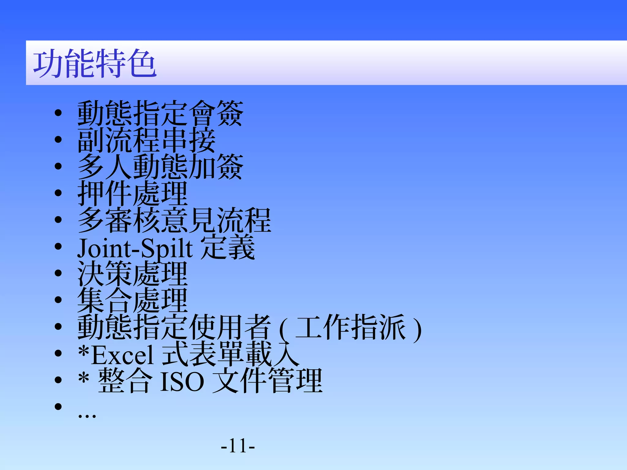 功能特色 
• 動態指定會簽 
• 副流程串接 
• 多人動態加簽 
• 押件處理 
• 多審核意見流程 
• Joint-Spilt定義 
• 決策處理 
• 集合處理 
• 動態指定使用者(工作指派) 
• *Excel式表單載入 
• *整合ISO文件管理 
• ... 
-11- 
 
