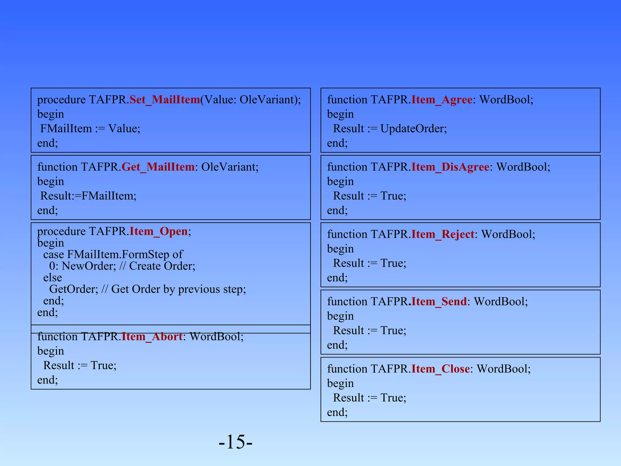 procedure TAFPR.Item_Open; 
begin 
case FMailItem.FormStep of 
0: NewOrder; // Create Order; 
else 
GetOrder; // Get Order by previous step; 
end; 
end; 
-15- 
function TAFPR.Item_Agree: WordBool; 
begin 
Result := UpdateOrder; 
end; 
procedure TAFPR.Set_MailItem(Value: OleVariant); 
begin 
FMailItem := Value; 
end; 
function TAFPR.Get_MailItem: OleVariant; 
begin 
Result:=FMailItem; 
end; 
function TAFPR.Item_DisAgree: WordBool; 
begin 
Result := True; 
end; 
function TAFPR.Item_Reject: WordBool; 
begin 
Result := True; 
end; 
function TAFPR.Item_Send: WordBool; 
begin 
Result := True; 
end; 
function TAFPR.Item_Close: WordBool; 
begin 
Result := True; 
end; 
function TAFPR.Item_Abort: WordBool; 
begin 
Result := True; 
end; 
 