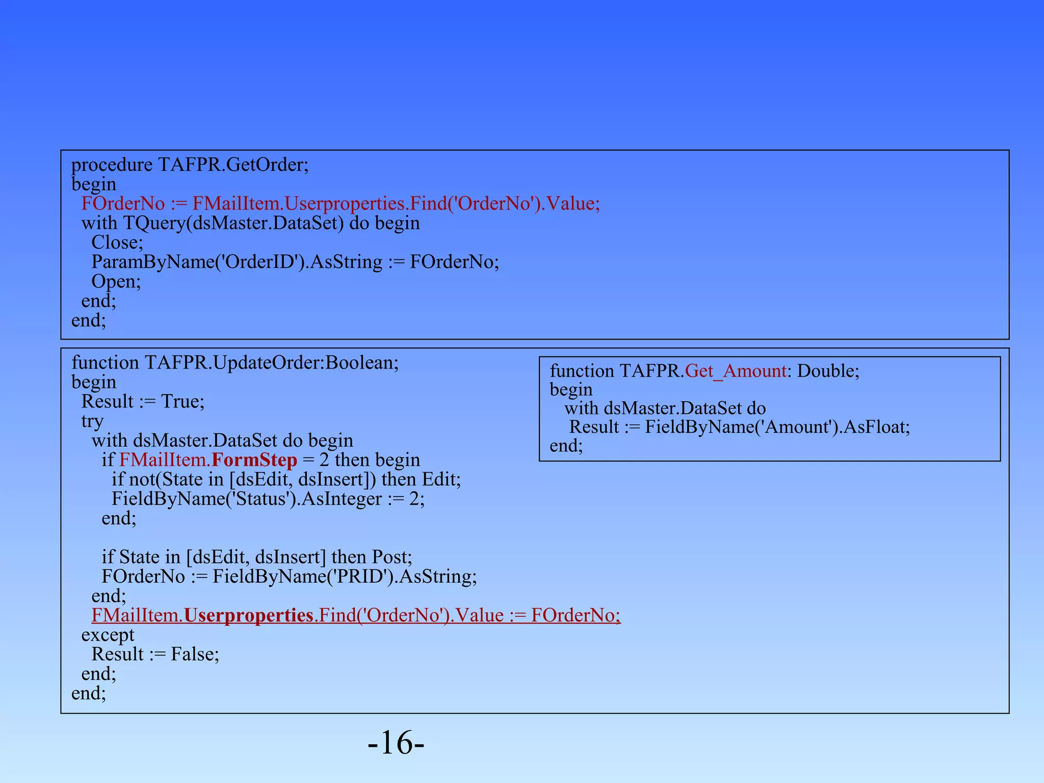 procedure TAFPR.GetOrder; 
begin 
FOrderNo := FMailItem.Userproperties.Find('OrderNo').Value; 
with TQuery(dsMaster.DataSet) do begin 
Close; 
ParamByName('OrderID').AsString := FOrderNo; 
Open; 
end; 
end; 
function TAFPR.UpdateOrder:Boolean; 
begin 
Result := True; 
try 
with dsMaster.DataSet do begin 
if FMailItem.FormStep = 2 then begin 
if not(State in [dsEdit, dsInsert]) then Edit; 
FieldByName('Status').AsInteger := 2; 
end; 
if State in [dsEdit, dsInsert] then Post; 
FOrderNo := FieldByName('PRID').AsString; 
end; 
FMailItem.Userproperties.Find('OrderNo').Value := FOrderNo; 
except 
Result := False; 
end; 
end; 
-16- 
function TAFPR.Get_Amount: Double; 
begin 
with dsMaster.DataSet do 
Result := FieldByName('Amount').AsFloat; 
end; 
 