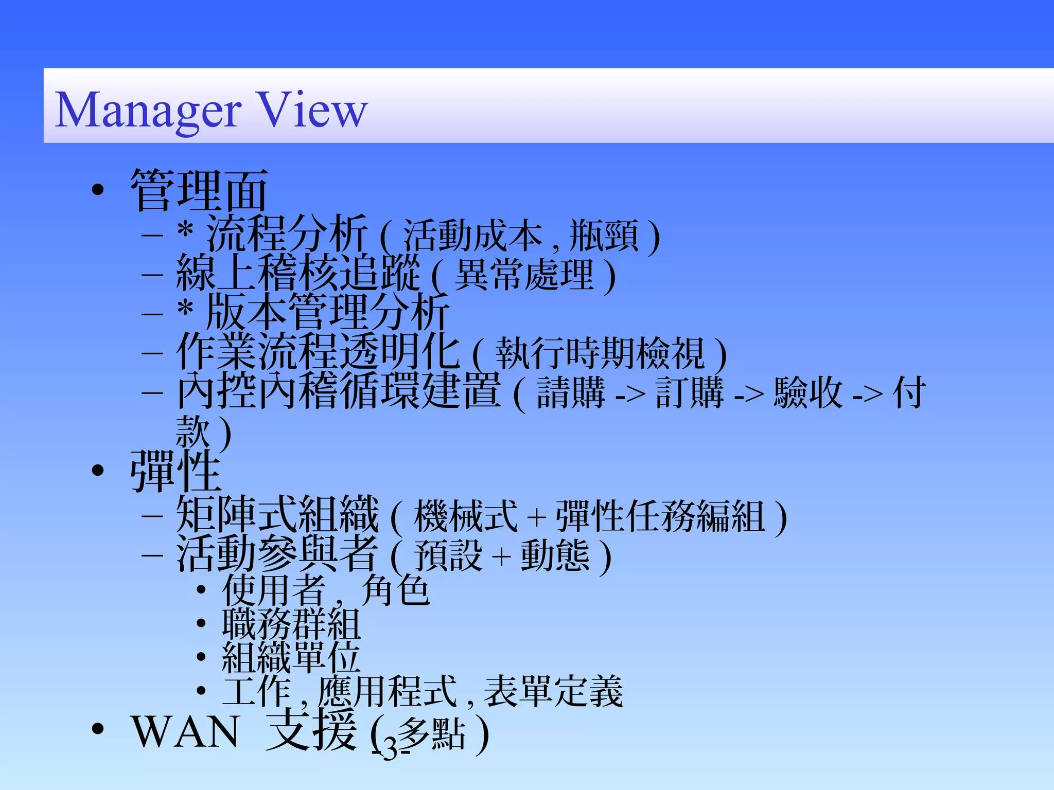 -3- 
Manager View 
• 管理面 
– *流程分析( 活動成本,瓶頸) 
– 線上稽核追蹤( 異常處理) 
– *版本管理分析 
– 作業流程透明化( 執行時期檢視) 
– 內控內稽循環建置( 請購->訂購->驗收->付 
款) 
• 彈性 
– 矩陣式組織( 機械式+彈性任務編組) 
– 活動參與者( 預設+動態) 
• 使用者, 角色 
• 職務群組 
• 組織單位 
• 工作,應用程式,表單定義 
• WAN 支援( 多點) 
 