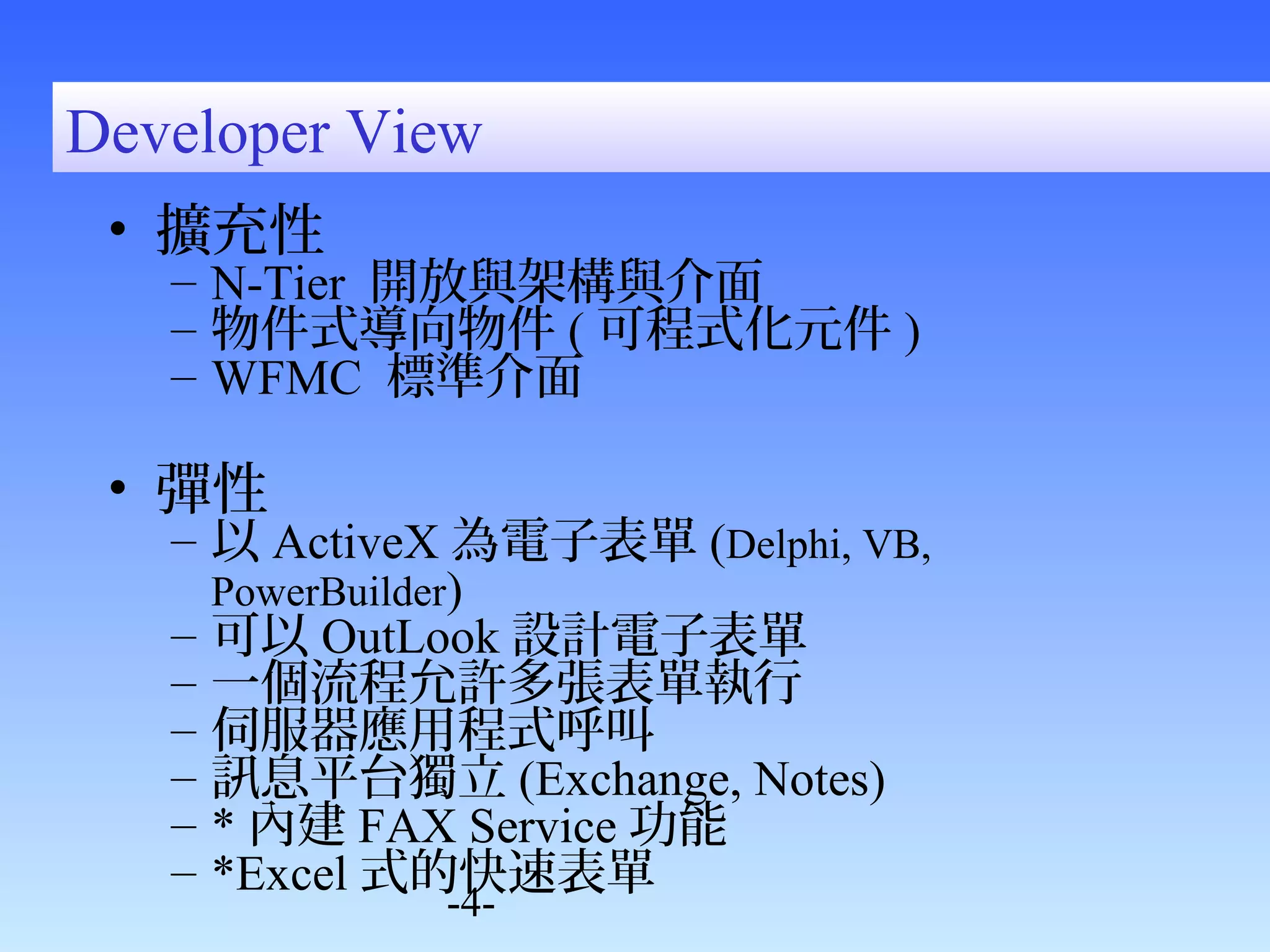 Developer View 
• 擴充性 
– N-Tier 開放與架構與介面 
– 物件式導向物件(可程式化元件) 
– WFMC 標準介面 
• 彈性 
– 以ActiveX為電子表單(Delphi, VB, 
PowerBuilder) 
– 可以OutLook設計電子表單 
– 一個流程允許多張表單執行 
– 伺服器應用程式呼叫 
– 訊息平台獨立(Exchange, Notes) 
– *內建FAX Service功能 
– *Excel式的快速表單 
-4- 
 