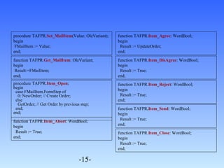 procedure TAFPR.Item_Open; 
begin 
case FMailItem.FormStep of 
0: NewOrder; // Create Order; 
else 
GetOrder; // Get Order by previous step; 
end; 
end; 
-15- 
function TAFPR.Item_Agree: WordBool; 
begin 
Result := UpdateOrder; 
end; 
procedure TAFPR.Set_MailItem(Value: OleVariant); 
begin 
FMailItem := Value; 
end; 
function TAFPR.Get_MailItem: OleVariant; 
begin 
Result:=FMailItem; 
end; 
function TAFPR.Item_DisAgree: WordBool; 
begin 
Result := True; 
end; 
function TAFPR.Item_Reject: WordBool; 
begin 
Result := True; 
end; 
function TAFPR.Item_Send: WordBool; 
begin 
Result := True; 
end; 
function TAFPR.Item_Close: WordBool; 
begin 
Result := True; 
end; 
function TAFPR.Item_Abort: WordBool; 
begin 
Result := True; 
end; 
 