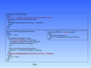 procedure TAFPR.GetOrder; 
begin 
FOrderNo := FMailItem.Userproperties.Find('OrderNo').Value; 
with TQuery(dsMaster.DataSet) do begin 
Close; 
ParamByName('OrderID').AsString := FOrderNo; 
Open; 
end; 
end; 
function TAFPR.UpdateOrder:Boolean; 
begin 
Result := True; 
try 
with dsMaster.DataSet do begin 
if FMailItem.FormStep = 2 then begin 
if not(State in [dsEdit, dsInsert]) then Edit; 
FieldByName('Status').AsInteger := 2; 
end; 
if State in [dsEdit, dsInsert] then Post; 
FOrderNo := FieldByName('PRID').AsString; 
end; 
FMailItem.Userproperties.Find('OrderNo').Value := FOrderNo; 
except 
Result := False; 
end; 
end; 
-16- 
function TAFPR.Get_Amount: Double; 
begin 
with dsMaster.DataSet do 
Result := FieldByName('Amount').AsFloat; 
end; 
 