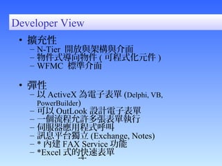 Developer View 
• 擴充性 
– N-Tier 開放與架構與介面 
– 物件式導向物件(可程式化元件) 
– WFMC 標準介面 
• 彈性 
– 以ActiveX為電子表單(Delphi, VB, 
PowerBuilder) 
– 可以OutLook設計電子表單 
– 一個流程允許多張表單執行 
– 伺服器應用程式呼叫 
– 訊息平台獨立(Exchange, Notes) 
– *內建FAX Service功能 
– *Excel式的快速表單 
-4- 
 