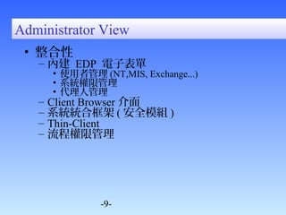 Administrator View 
• 整合性 
– 內建 EDP 電子表單 
• 使用者管理(NT,MIS, Exchange...) 
• 系統權限管理 
• 代理人管理 
– Client Browser介面 
– 系統統合框架(安全模組) 
– Thin-Client 
– 流程權限管理 
-9- 
 