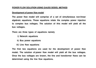 POWER FLOW SOLUTION USING GAUSS SEIDEL METHOD
Development of power flow model
The power flow model will comprise of a set of simultaneous non-linear
algebraic equations. These equations relate the complex power injection
to complex bus voltages. The solution of this model will yield all the
bus voltages.
There are three types of equations namely
i) Network equations
ii) Bus power equations
iii) Line flow equations
The first two equations are used for the development of power flow
model. The solution of power flow model will yield all the bus voltages.
Once the bus voltages are known, the line and transformer flows can be
determined using the line flow equations.
 