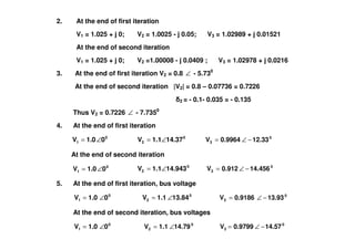 2. At the end of first iteration
V1 = 1.025 + j 0; V2 = 1.0025 - j 0.05; V3 = 1.02989 + j 0.01521
At the end of second iteration
V1 = 1.025 + j 0; V2 =1.00008 - j 0.0409 ; V3 = 1.02978 + j 0.0216
3. At the end of first iteration V2 = 0.8 ∠ - 5.730
At the end of second iteration |V2| = 0.8 – 0.07736 = 0.7226
2 = - 0.1- 0.035 = - 0.135
Thus V2 = 0.7226 ∠ - 7.7350
4. At the end of first iteration4. At the end of first iteration
0
1 01.0V ∠= 0
2 14.371.1V ∠= 0
3 12.330.9964V −∠=
At the end of second iteration
0
2 14.9431.1V ∠= 0
3 14.4560.912V −∠=
5. At the end of first iteration, bus voltage
0
1 01.0V ∠= 0
2 13.841.1V ∠= 0
3 13.930.9186V −∠=
At the end of second iteration, bus voltages
0
1 01.0V ∠= 0
3
0
2 14.570.9799V14.791.1V −∠=∠=
0
1 01.0V ∠=
 